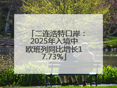 二连浩特口岸：2025年入境中欧班列同比增长17.73%
