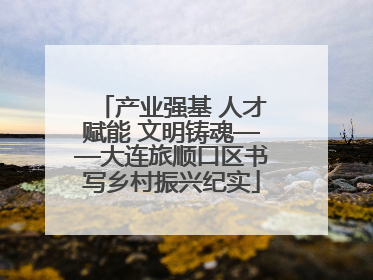 产业强基 人才赋能 文明铸魂——大连旅顺口区书写乡村振兴纪实