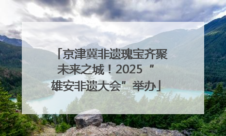 京津冀非遗瑰宝齐聚未来之城！2025“雄安非遗大会”举办