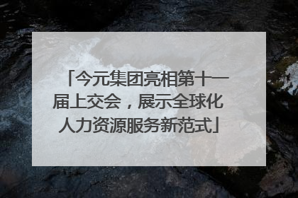今元集团亮相第十一届上交会，展示全球化人力资源服务新范式