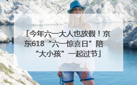 今年六一大人也放假！京东618“六一惊喜日”陪“大小孩”一起过节