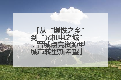 从“煤铁之乡”到“光机电之城”，晋城点亮资源型城市转型新希望