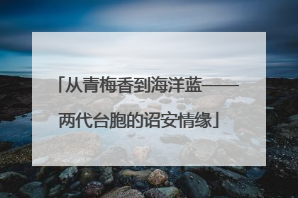 从青梅香到海洋蓝——两代台胞的诏安情缘