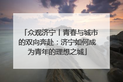 众观济宁丨青春与城市的双向奔赴：济宁如何成为青年的理想之城