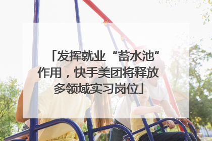 发挥就业“蓄水池”作用，快手美团将释放多领域实习岗位