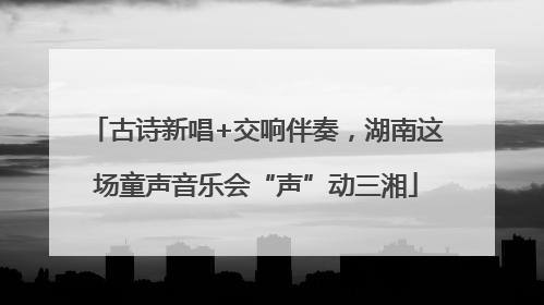 古诗新唱+交响伴奏，湖南这场童声音乐会“声”动三湘