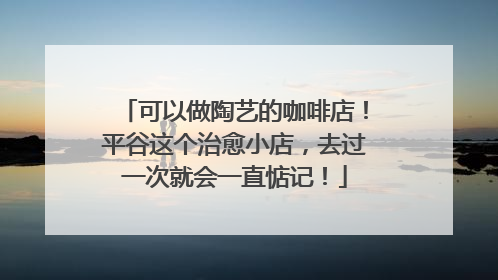 可以做陶艺的咖啡店！平谷这个治愈小店，去过一次就会一直惦记！