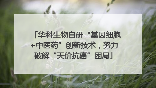 华科生物自研“基因细胞+中医药”创新技术，努力破解“天价抗癌”困局