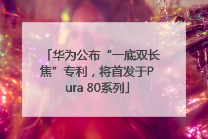 华为公布“一底双长焦”专利，将首发于Pura 80系列