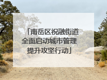 南岳区祝融街道全面启动城市管理提升攻坚行动