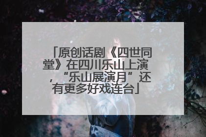 原创话剧《四世同堂》在四川乐山上演，“乐山展演月”还有更多好戏连台
