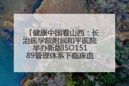 健康中国看山西：长治医学院附属和平医院举办新版ISO15189管理体系下临床血液检验培训班