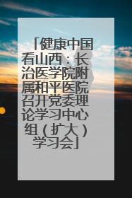 健康中国看山西：长治医学院附属和平医院召开党委理论学习中心组（扩大）学习会