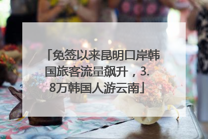 免签以来昆明口岸韩国旅客流量飙升，3.8万韩国人游云南