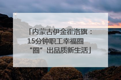 内蒙古伊金霍洛旗：15分钟职工幸福圈 “圈”出品质新生活