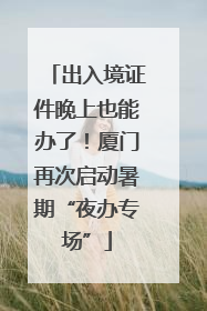 出入境证件晚上也能办了！厦门再次启动暑期“夜办专场”