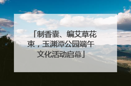 制香囊、编艾草花束，玉渊潭公园端午文化活动启幕