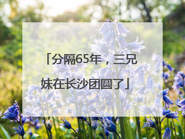 分隔65年，三兄妹在长沙团圆了