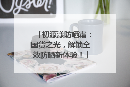 初源漾防晒霜：国货之光，解锁全效防晒新体验！