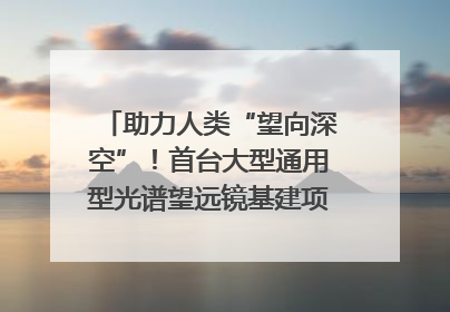 助力人类“望向深空”！首台大型通用型光谱望远镜基建项目破土动工