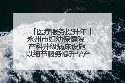医疗服务提升年丨永州市妇幼保健院：产科升级病床设施 以细节服务提升孕产妇就医体验
