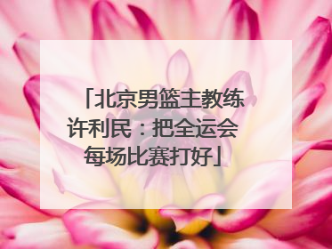 北京男篮主教练许利民：把全运会每场比赛打好