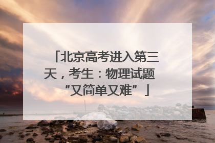 北京高考进入第三天，考生：物理试题“又简单又难”