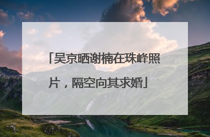 吴京晒谢楠在珠峰照片，隔空向其求婚