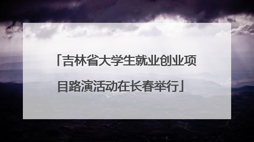 吉林省大学生就业创业项目路演活动在长春举行