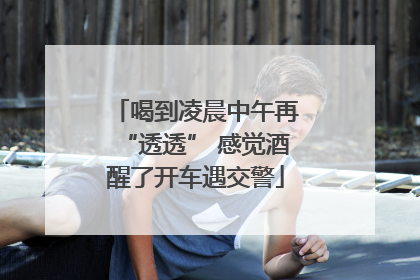 喝到凌晨中午再“透透” 感觉酒醒了开车遇交警