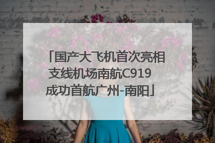 国产大飞机首次亮相支线机场南航C919成功首航广州-南阳