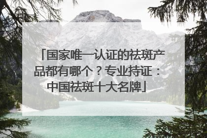 国家唯一认证的祛斑产品都有哪个？专业持证：中国祛斑十大名牌