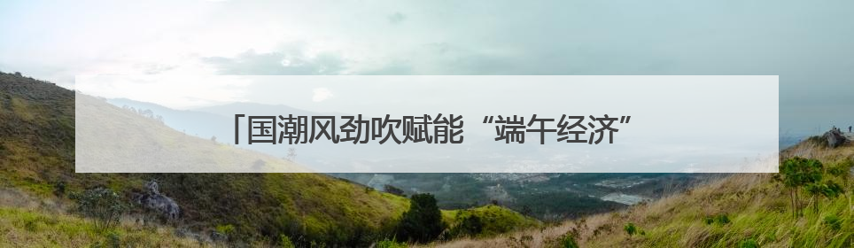 国潮风劲吹赋能“端午经济” 传统民俗激活消费新引擎
