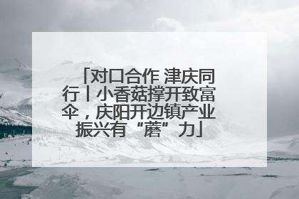 对口合作 津庆同行丨小香菇撑开致富伞，庆阳开边镇产业振兴有“蘑”力