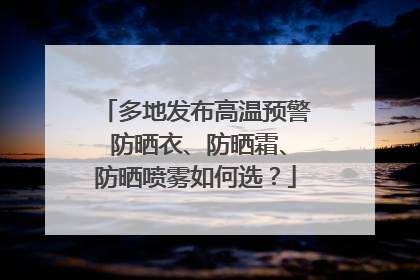 多地发布高温预警 防晒衣、防晒霜、防晒喷雾如何选？
