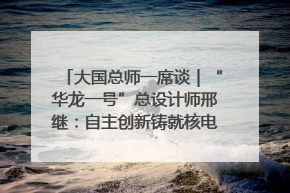 大国总师一席谈｜“华龙一号”总设计师邢继：自主创新铸就核电“国家名片”