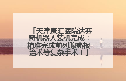 天津康汇医院达芬奇机器人装机完成：精准完成前列腺癌根治术等复杂手术！