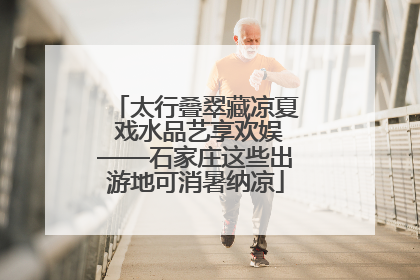 太行叠翠藏凉夏 戏水品艺享欢娱——石家庄这些出游地可消暑纳凉