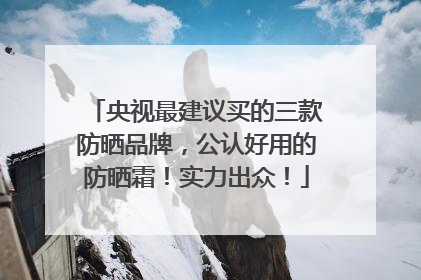 央视最建议买的三款防晒品牌，公认好用的防晒霜！实力出众！
