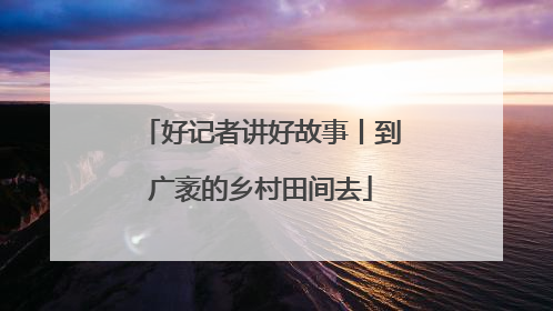 好记者讲好故事丨到广袤的乡村田间去