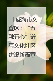 威海市文登区：“五融五心”谱写文化社区建设新篇章