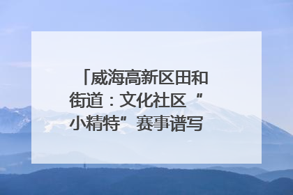 威海高新区田和街道：文化社区“小精特”赛事谱写文化赋能新乐章
