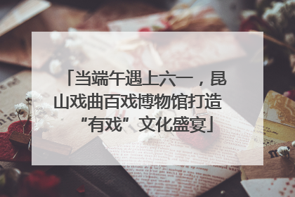 当端午遇上六一，昆山戏曲百戏博物馆打造“有戏”文化盛宴