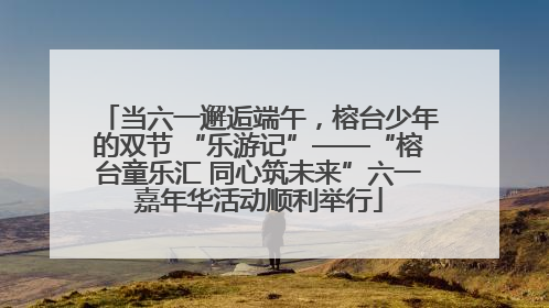 当六一邂逅端午，榕台少年的双节 “乐游记”——“榕台童乐汇 同心筑未来”六一嘉年华活动顺利举行