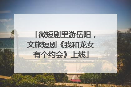 微短剧里游岳阳，文旅短剧《我和龙女有个约会》上线