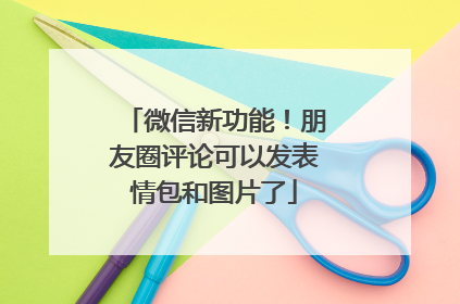微信新功能！朋友圈评论可以发表情包和图片了