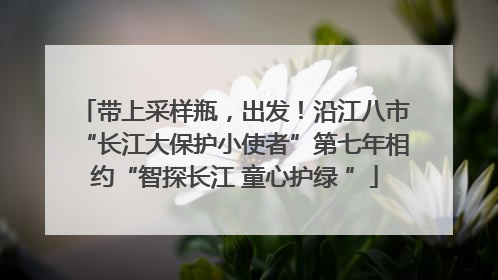 带上采样瓶，出发！沿江八市“长江大保护小使者”第七年相约“智探长江 童心护绿 ”
