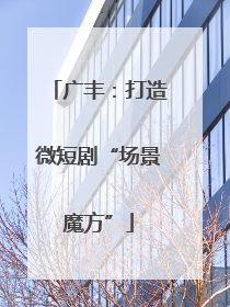 广丰：打造微短剧“场景魔方”