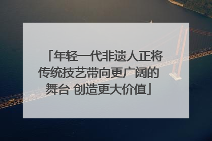 年轻一代非遗人正将传统技艺带向更广阔的舞台 创造更大价值
