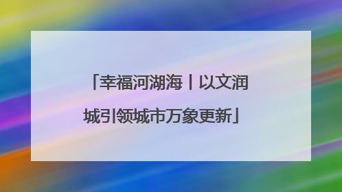 幸福河湖海丨以文润城引领城市万象更新